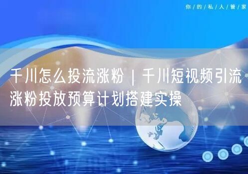 千川怎么投流涨粉｜千川短视频引流涨粉投放预算计划搭建实操