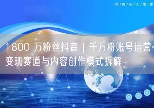 1800 万粉丝抖音｜千万粉账号运营变现赛道与内容创作模式拆解