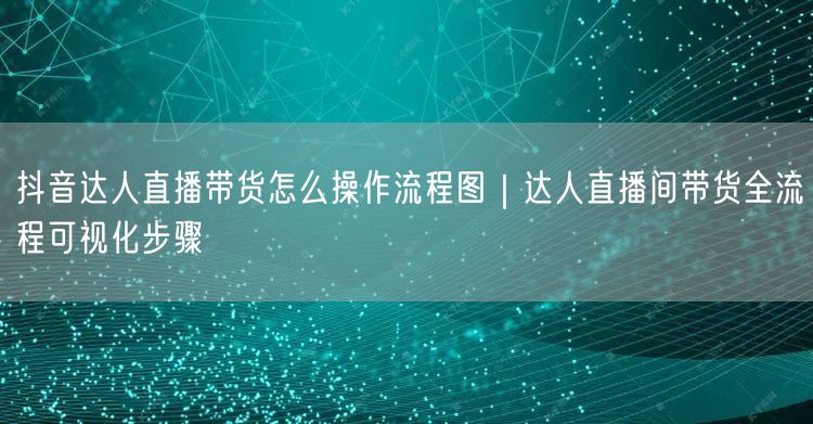 抖音达人直播带货怎么操作流程图｜达人直播间带货全流程可视化步骤