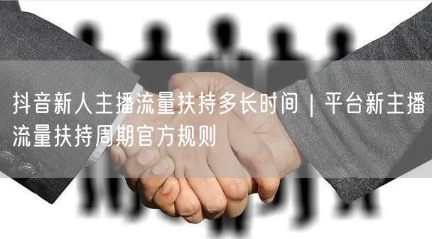 抖音新人主播流量扶持多长时间｜平台新主播流量扶持周期官方规则