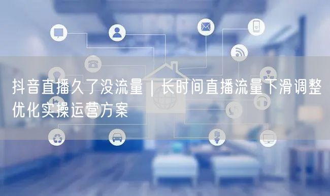 抖音直播久了没流量｜长时间直播流量下滑调整优化实操运营方案