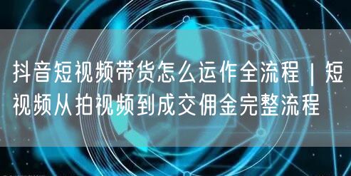 抖音短视频带货怎么运作全流程｜短视频从拍视频到成交佣金完整流程