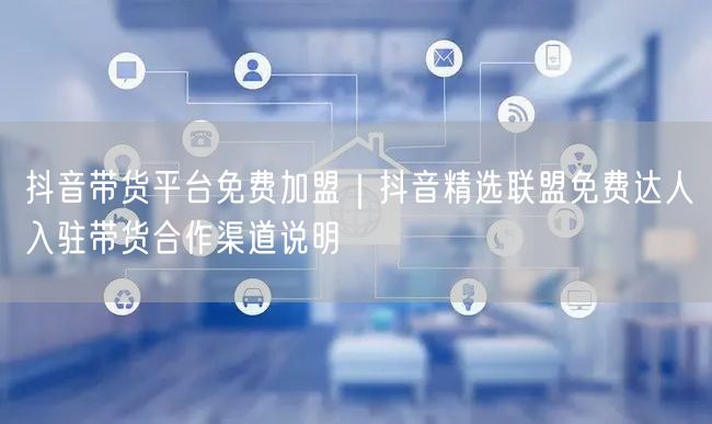 抖音带货平台免费加盟｜抖音精选联盟免费达人入驻带货合作渠道说明