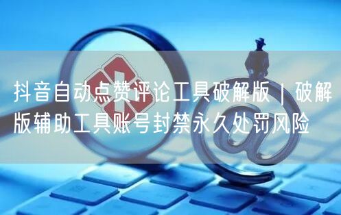 抖音自动点赞评论工具破解版｜破解版辅助工具账号封禁永久处罚风险