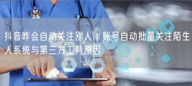 抖音咋会自动关注别人｜账号自动批量关注陌生人系统与第三方工具原因