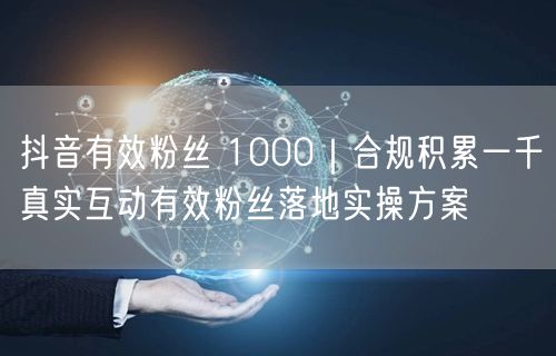 抖音有效粉丝 1000｜合规积累一千真实互动有效粉丝落地实操方案