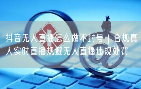 抖音无人直播怎么做不封号｜合规真人实时直播规避无人直播违规处罚