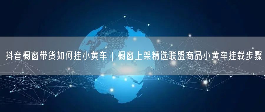 抖音橱窗带货如何挂小黄车｜橱窗上架精选联盟商品小黄车挂载步骤