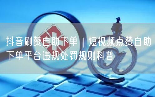 抖音刷赞自助下单｜短视频点赞自助下单平台违规处罚规则科普