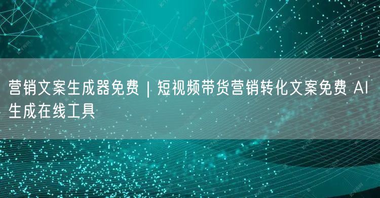 营销文案生成器免费｜短视频带货营销转化文案免费 AI 生成在线工具