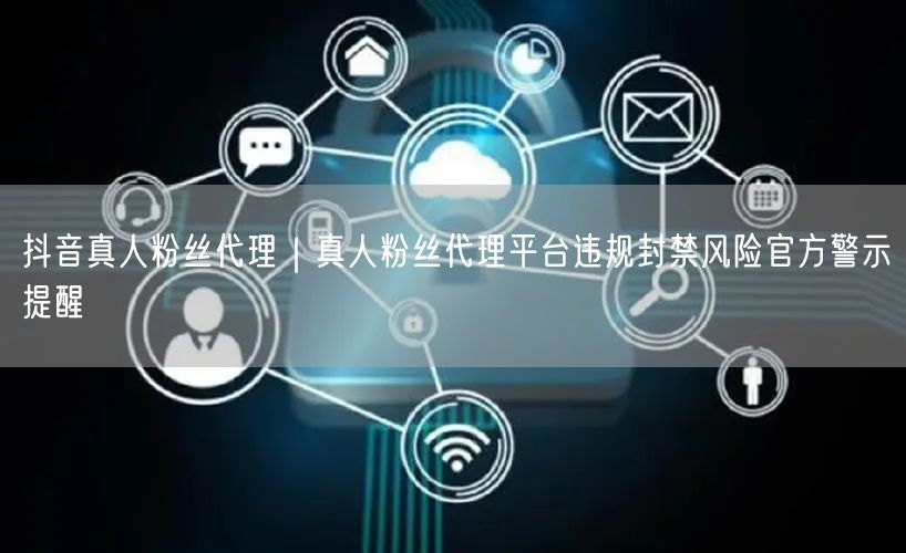 抖音真人粉丝代理｜真人粉丝代理平台违规封禁风险官方警示提醒
