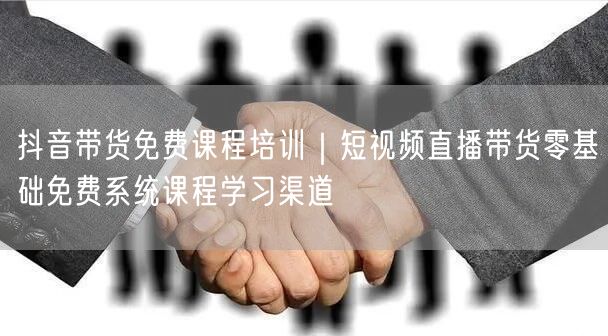 抖音带货免费课程培训｜短视频直播带货零基础免费系统课程学习渠道