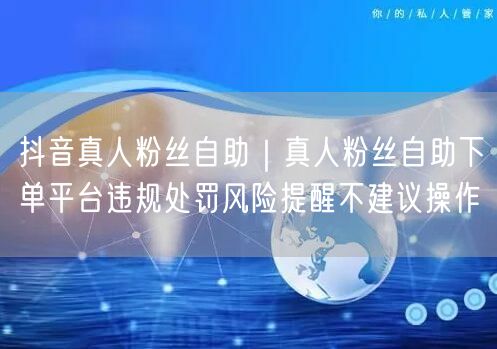抖音真人粉丝自助｜真人粉丝自助下单平台违规处罚风险提醒不建议操作
