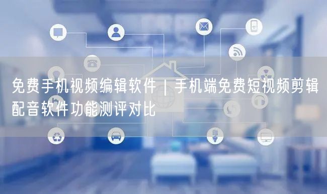 免费手机视频编辑软件｜手机端免费短视频剪辑配音软件功能测评对比