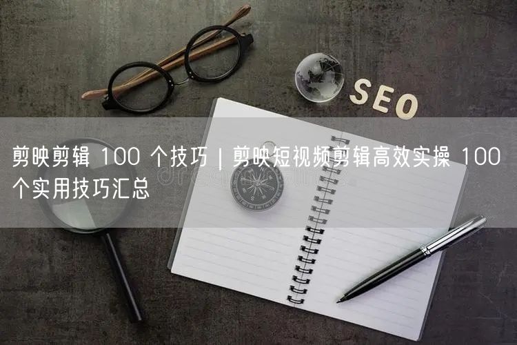 剪映剪辑 100 个技巧｜剪映短视频剪辑高效实操 100 个实用技巧汇总