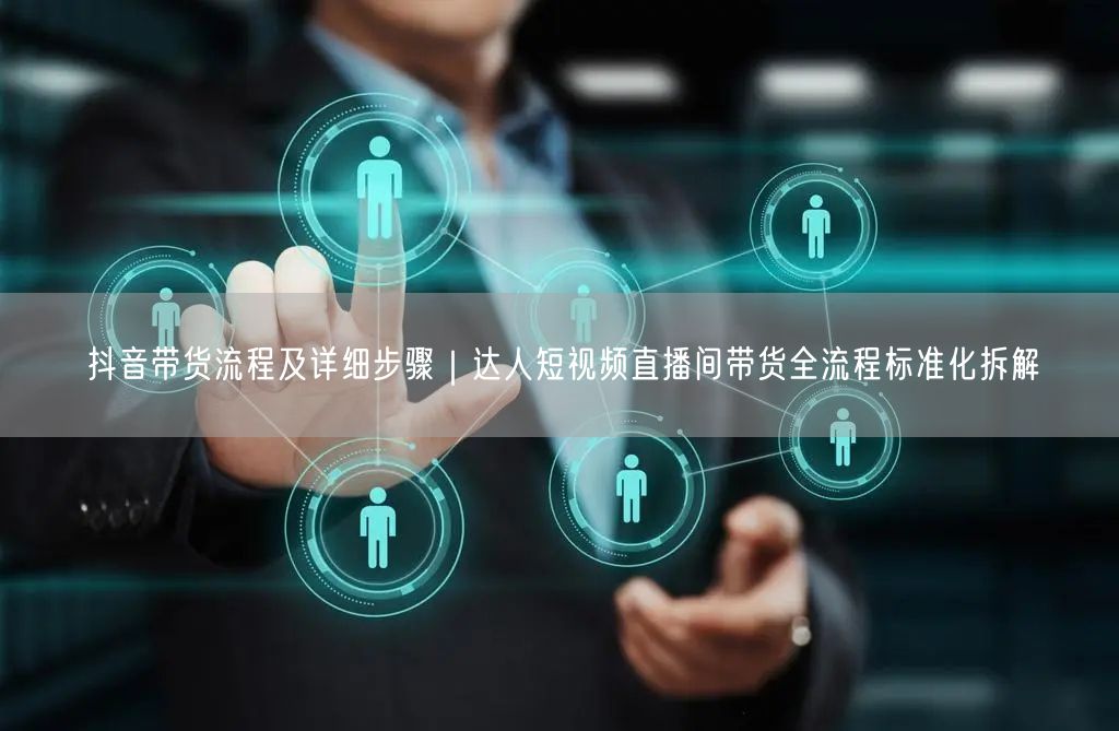 抖音带货全流程拆解：达人步骤+技巧策略+实操经验