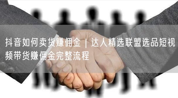 抖音卖货赚佣金全攻略：达人精选联盟选品+短视频带货