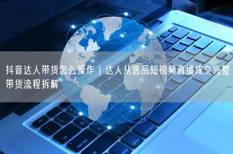 抖音达人带货怎么操作｜达人从选品短视频直播成交完整带货流程拆解