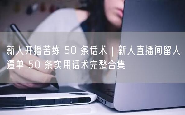 新人开播苦练 50 条话术｜新人直播间留人逼单 50 条实用话术完整合集