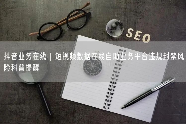 抖音业务在线｜短视频数据在线自助业务平台违规封禁风险科普提醒