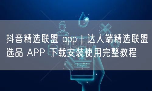 抖音精选联盟 app｜达人端精选联盟选品 APP 下载安装使用完整教程