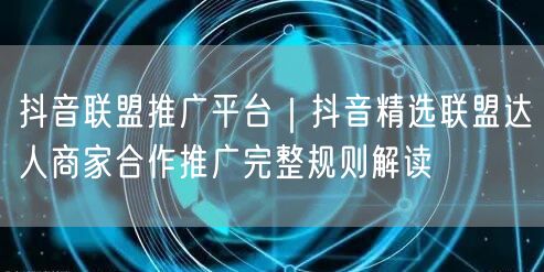 抖音联盟推广平台｜抖音精选联盟达人商家合作推广完整规则解读
