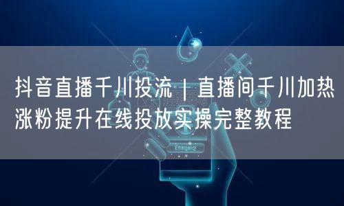 抖音直播千川投流｜直播间千川加热涨粉提升在线投放实操完整教程