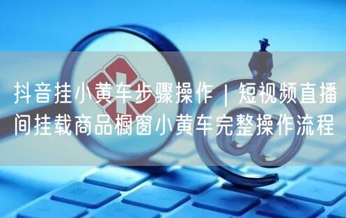 抖音挂小黄车步骤操作｜短视频直播间挂载商品橱窗小黄车完整操作流程