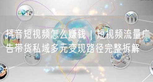 抖音短视频怎么赚钱｜短视频流量广告带货私域多元变现路径完整拆解