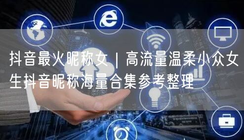 抖音最火昵称女｜高流量温柔小众女生抖音昵称海量合集参考整理