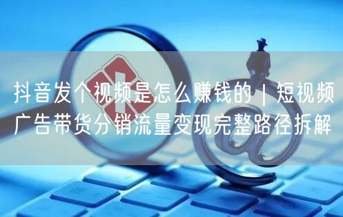 抖音发个视频是怎么赚钱的｜短视频广告带货分销流量变现完整路径拆解