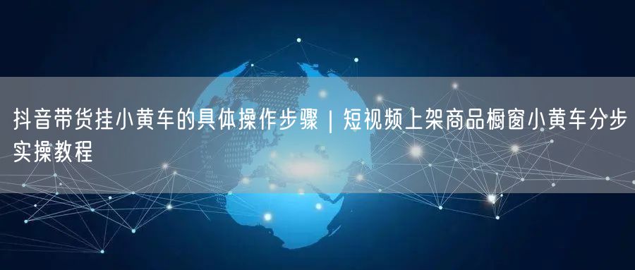 抖音带货挂小黄车的具体操作步骤｜短视频上架商品橱窗小黄车分步实操教程