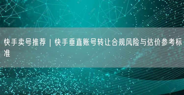 快手卖号推荐｜快手垂直账号转让合规风险与估价参考标准