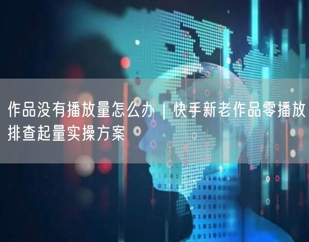 作品没有播放量怎么办｜快手新老作品零播放排查起量实操方案