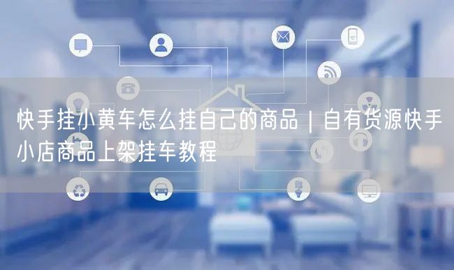 快手挂小黄车怎么挂自己的商品｜自有货源快手小店商品上架挂车教程