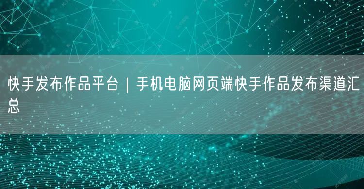 快手发布作品平台｜手机电脑网页端快手作品发布渠道汇总