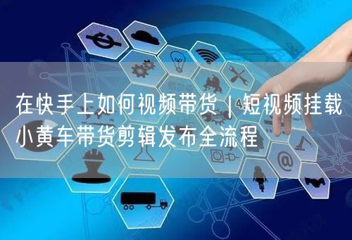 在快手上如何视频带货｜短视频挂载小黄车带货剪辑发布全流程