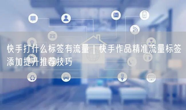 快手打什么标签有流量｜快手作品精准流量标签添加提升推荐技巧