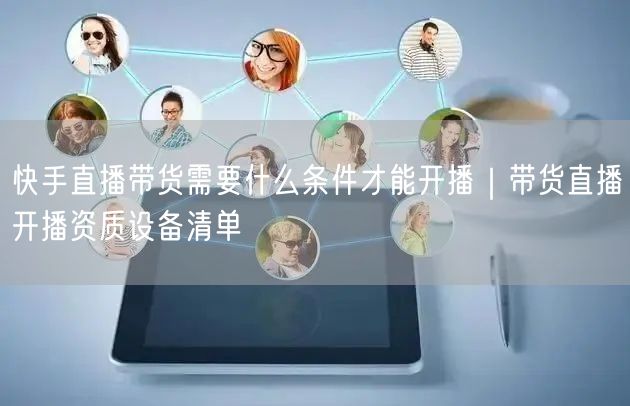 快手直播带货需要什么条件才能开播｜带货直播开播资质设备清单