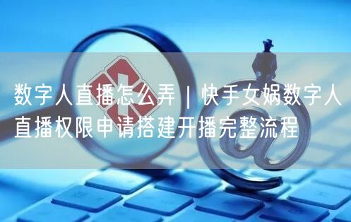 数字人直播怎么弄｜快手女娲数字人直播权限申请搭建开播完整流程