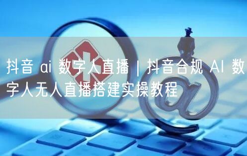 抖音 ai 数字人直播｜抖音合规 AI 数字人无人直播搭建实操教程