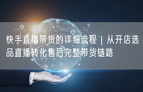 快手直播带货的详细流程｜从开店选品直播转化售后完整带货链路