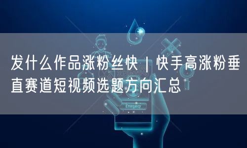 发什么作品涨粉丝快｜快手高涨粉垂直赛道短视频选题方向汇总