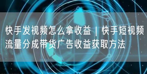 快手发视频怎么拿收益｜快手短视频流量分成带货广告收益获取方法