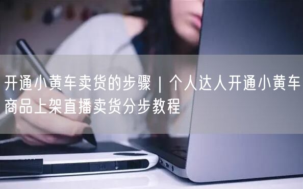 开通小黄车卖货的步骤｜个人达人开通小黄车商品上架直播卖货分步教程