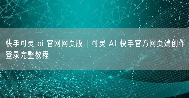 快手可灵 ai 官网网页版｜可灵 AI 快手官方网页端创作登录完整教程