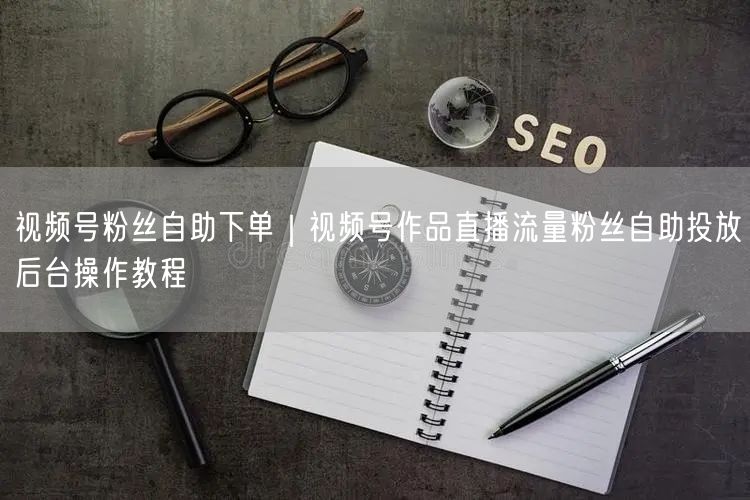 视频号粉丝自助下单｜视频号作品直播流量粉丝自助投放后台操作教程