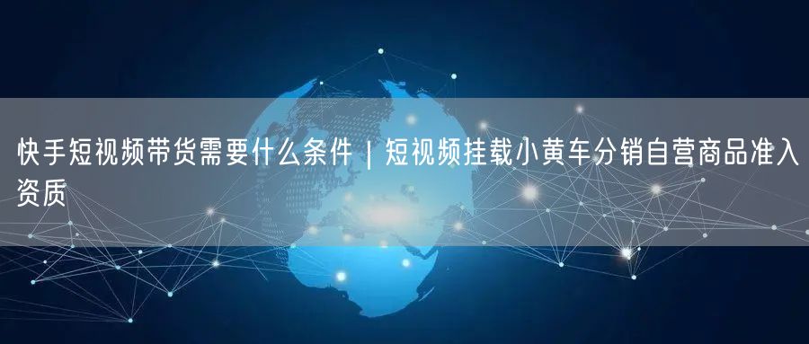 快手短视频带货需要什么条件｜短视频挂载小黄车分销自营商品准入资质