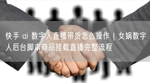 快手 ai 数字人直播带货怎么操作｜女娲数字人后台脚本商品挂载直播完整流程