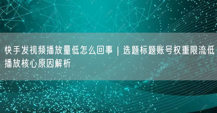 快手发视频播放量低怎么回事｜选题标题账号权重限流低播放核心原因解析